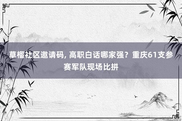 草榴社区邀请码， 高职白话哪家强？重庆61支参赛军队现场比拼