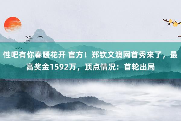 性吧有你春暖花开 官方！郑钦文澳网首秀来了，最高奖金1592万，顶点情况：首轮出局