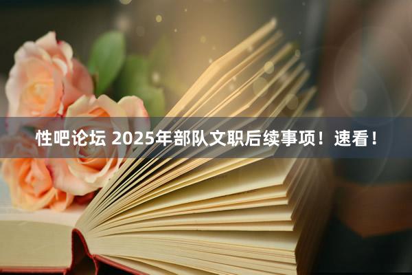 性吧论坛 2025年部队文职后续事项！速看！