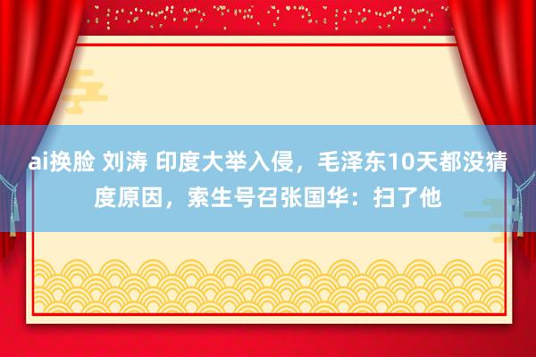 ai换脸 刘涛 印度大举入侵，毛泽东10天都没猜度原因，索生号召张国华：扫了他