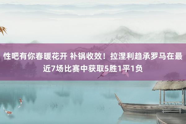 性吧有你春暖花开 补锅收效！拉涅利趋承罗马在最近7场比赛中获取5胜1平1负