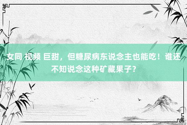 女同 视频 巨甜，但糖尿病东说念主也能吃！谁还不知说念这种矿藏果子？