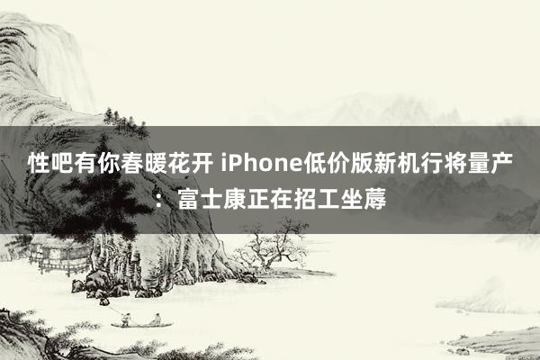 性吧有你春暖花开 iPhone低价版新机行将量产：富士康正在招工坐蓐