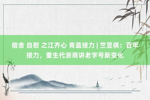 宿舍 自慰 之江齐心 青蓝接力 | 竺昱祺：百年接力，重生代浙商讲老字号新变化