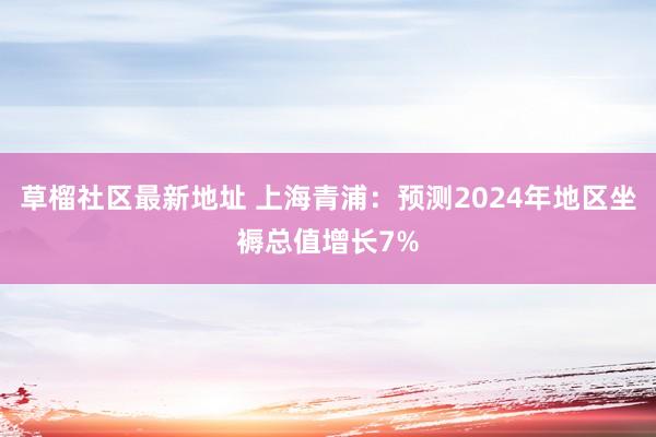 草榴社区最新地址 上海青浦：预测2024年地区坐褥总值增长7%