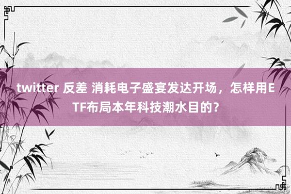 twitter 反差 消耗电子盛宴发达开场，怎样用ETF布局本年科技潮水目的？