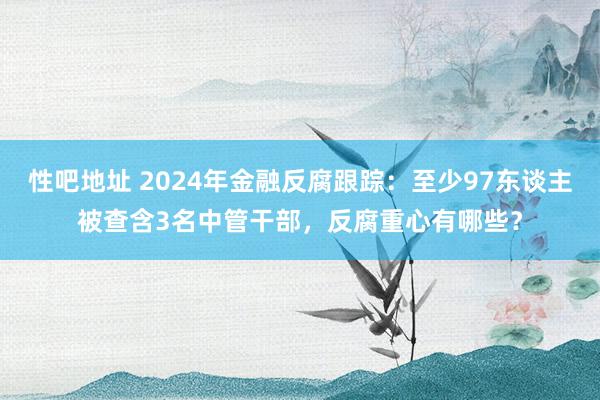 性吧地址 2024年金融反腐跟踪：至少97东谈主被查含3名中管干部，反腐重心有哪些？