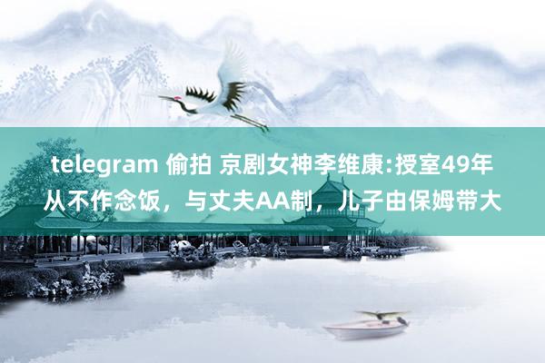 telegram 偷拍 京剧女神李维康:授室49年从不作念饭，与丈夫AA制，儿子由保姆带大