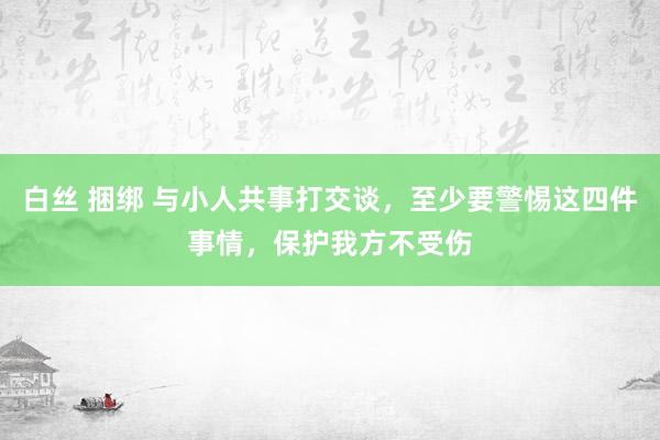 白丝 捆绑 与小人共事打交谈，至少要警惕这四件事情，保护我方不受伤