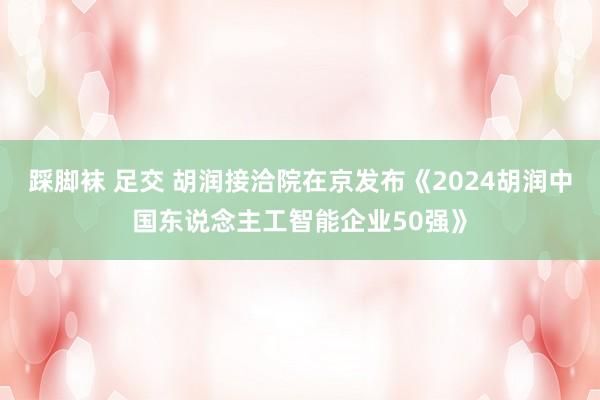 踩脚袜 足交 胡润接洽院在京发布《2024胡润中国东说念主工智能企业50强》