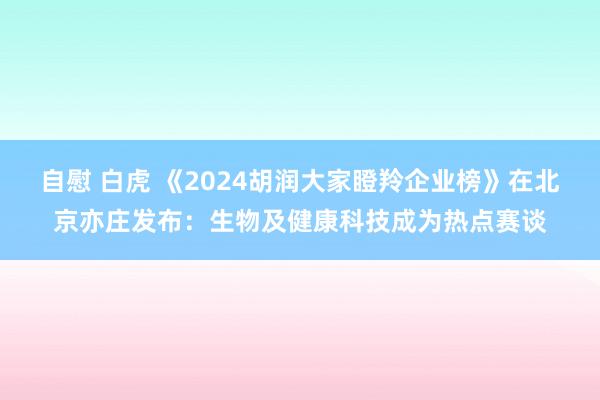 自慰 白虎 《2024胡润大家瞪羚企业榜》在北京亦庄发布：生物及健康科技成为热点赛谈