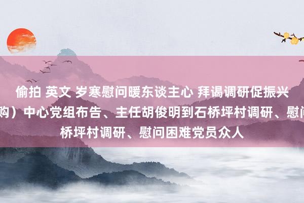 偷拍 英文 岁寒慰问暖东谈主心 拜谒调研促振兴——省往来（采购）中心党组布告、主任胡俊明到石桥坪村调研、慰问困难党员众人