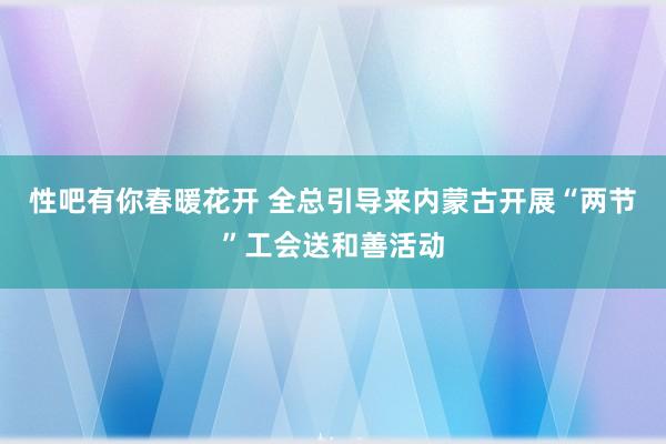 性吧有你春暖花开 全总引导来内蒙古开展“两节”工会送和善活动