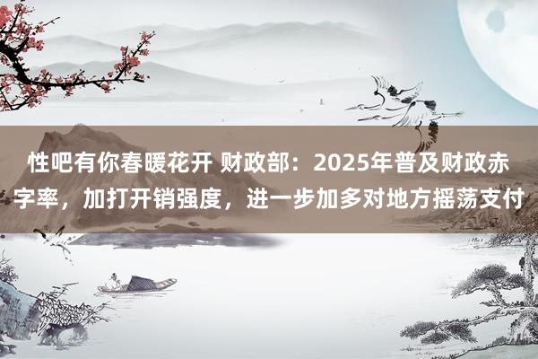 性吧有你春暖花开 财政部：2025年普及财政赤字率，加打开销强度，进一步加多对地方摇荡支付