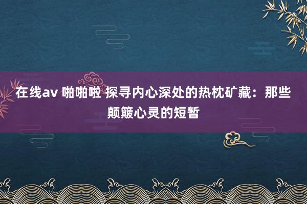 在线av 啪啪啦 探寻内心深处的热枕矿藏：那些颠簸心灵的短暂