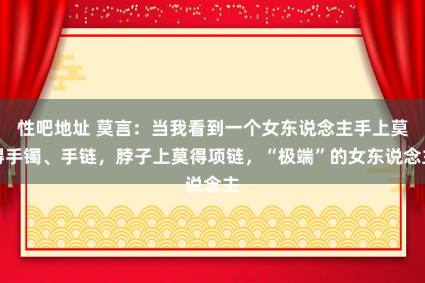 性吧地址 莫言：当我看到一个女东说念主手上莫得手镯、手链，脖子上莫得项链，“极端”的女东说念主