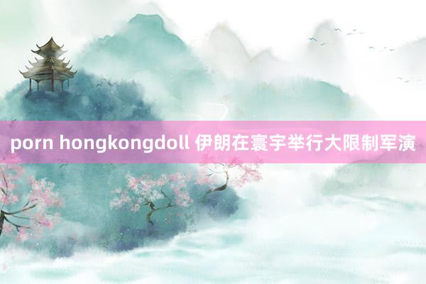 porn hongkongdoll 伊朗在寰宇举行大限制军演