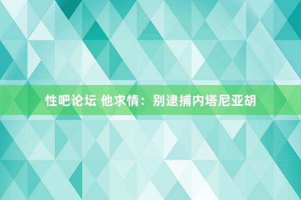 性吧论坛 他求情：别逮捕内塔尼亚胡