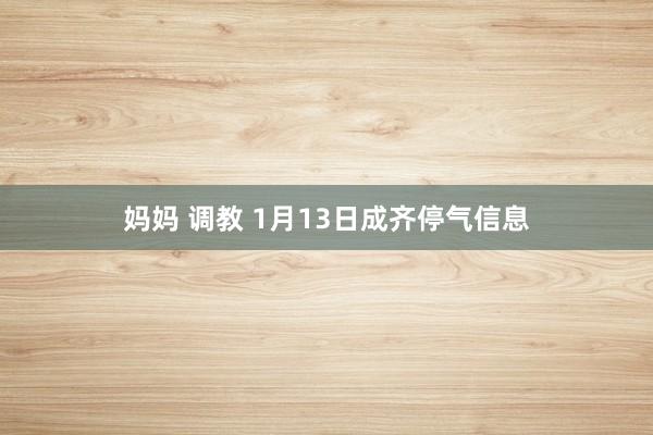 妈妈 调教 1月13日成齐停气信息