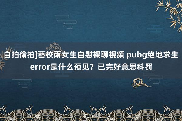 自拍偷拍]藝校兩女生自慰裸聊視頻 pubg绝地求生error是什么预见？已完好意思科罚