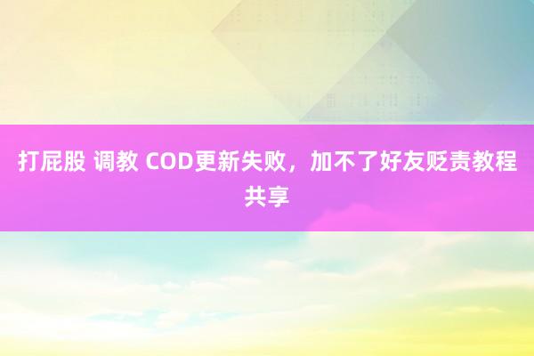 打屁股 调教 COD更新失败，加不了好友贬责教程共享