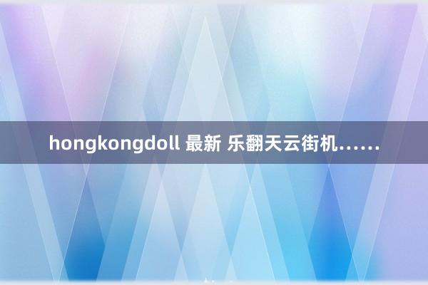 hongkongdoll 最新 乐翻天云街机……