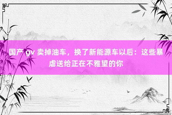 国产 gv 卖掉油车，换了新能源车以后：这些暴虐送给正在不雅望的你