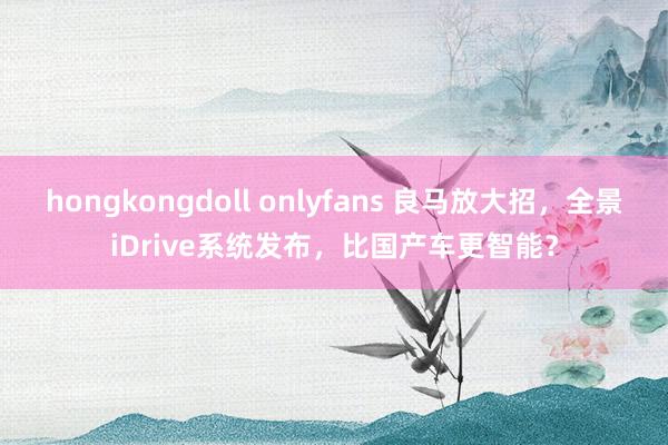 hongkongdoll onlyfans 良马放大招，全景iDrive系统发布，比国产车更智能？