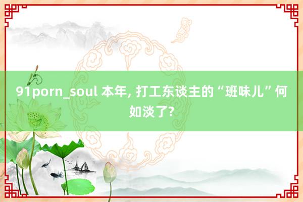 91porn_soul 本年， 打工东谈主的“班味儿”何如淡了?