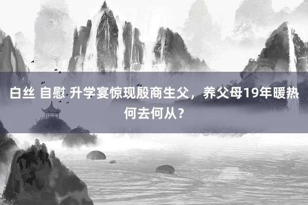 白丝 自慰 升学宴惊现殷商生父，养父母19年暖热何去何从？