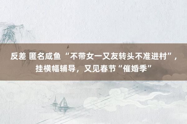 反差 匿名咸鱼 “不带女一又友转头不准进村”，挂横幅辅导，又见春节“催婚季”