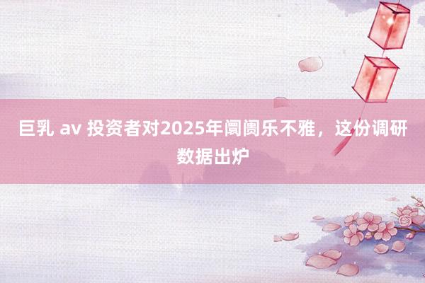 巨乳 av 投资者对2025年阛阓乐不雅，这份调研数据出炉