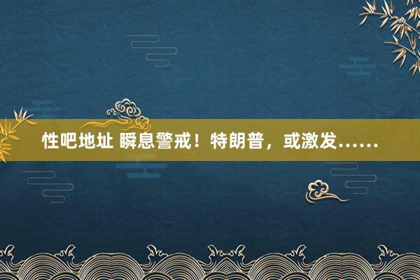 性吧地址 瞬息警戒！特朗普，或激发……