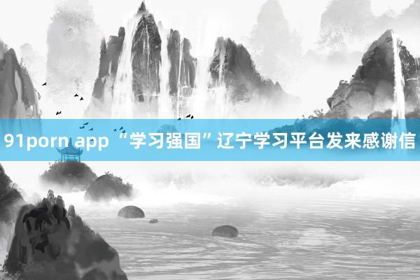 91porn app “学习强国”辽宁学习平台发来感谢信