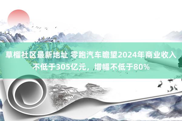 草榴社区最新地址 零跑汽车瞻望2024年商业收入不低于305亿元，增幅不低于80%