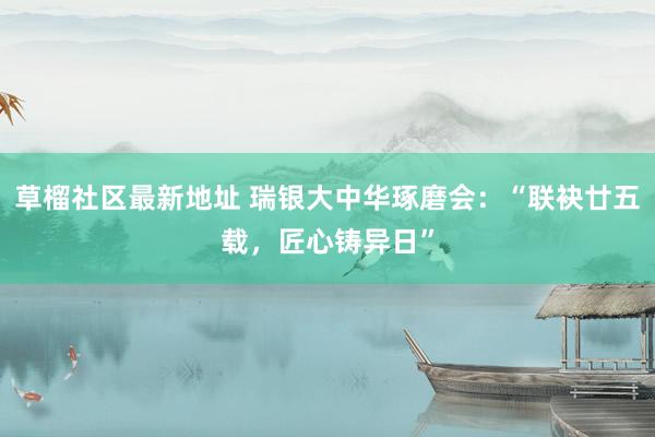 草榴社区最新地址 瑞银大中华琢磨会：“联袂廿五载，匠心铸异日”