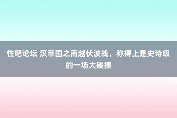 性吧论坛 汉帝国之南越伏波战，称得上是史诗级的一场大碰撞