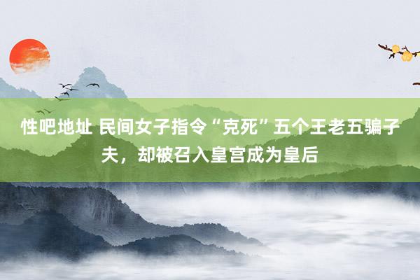 性吧地址 民间女子指令“克死”五个王老五骗子夫，却被召入皇宫成为皇后