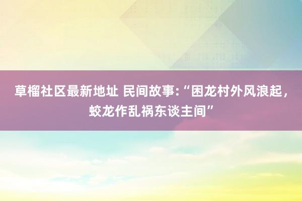 草榴社区最新地址 民间故事:“困龙村外风浪起，蛟龙作乱祸东谈主间”