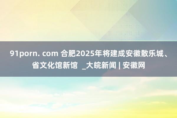 91porn. com 合肥2025年将建成安徽散乐城、省文化馆新馆  _大皖新闻 | 安徽网