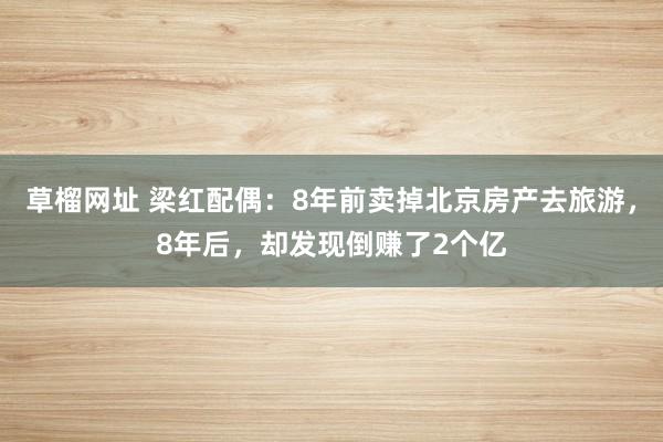 草榴网址 梁红配偶：8年前卖掉北京房产去旅游，8年后，却发现倒赚了2个亿