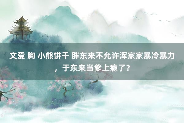 文爱 胸 小熊饼干 胖东来不允许浑家家暴冷暴力，于东来当爹上瘾了？